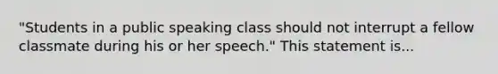 "Students in a public speaking class should not interrupt a fellow classmate during his or her speech." This statement is...