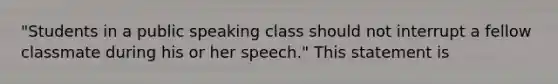 "Students in a public speaking class should not interrupt a fellow classmate during his or her speech." This statement is