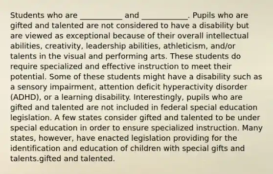 Students who are ___________ and ____________. Pupils who are gifted and talented are not considered to have a disability but are viewed as exceptional because of their overall intellectual abilities, creativity, leadership abilities, athleticism, and/or talents in the visual and performing arts. These students do require specialized and effective instruction to meet their potential. Some of these students might have a disability such as a sensory impairment, attention deficit hyperactivity disorder (ADHD), or a learning disability. Interestingly, pupils who are gifted and talented are not included in federal special education legislation. A few states consider gifted and talented to be under special education in order to ensure specialized instruction. Many states, however, have enacted legislation providing for the identification and education of children with special gifts and talents.gifted and talented.