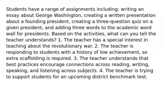 Students have a range of assignments including: writing an essay about George Washington, creating a written presentation about a founding president, creating a three-question quiz on a given president, and adding three words to the academic word wall for presidents. Based on the activities, what can you tell the teacher understands? 1. The teacher has a special interest in teaching about the revolutionary war. 2. The teacher is responding to students with a history of low achievement, so extra scaffolding is required. 3. The teacher understands that best practices encourage connections across reading, writing, speaking, and listening across subjects. 4. The teacher is trying to support students for an upcoming district benchmark test.