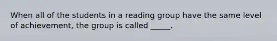 When all of the students in a reading group have the same level of achievement, the group is called _____.