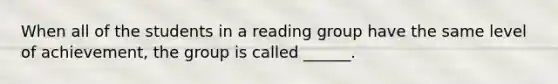 When all of the students in a reading group have the same level of achievement, the group is called ______.