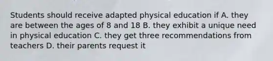 Students should receive adapted physical education if A. they are between the ages of 8 and 18 B. they exhibit a unique need in physical education C. they get three recommendations from teachers D. their parents request it