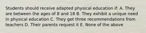 Students should receive adapted physical education if: A. They are between the ages of 8 and 18 B. They exhibit a unique need in physical education C. They get three recommendations from teachers D. Their parents request it E. None of the above