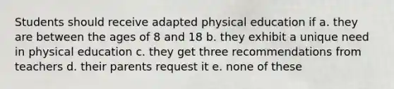 Students should receive adapted physical education if a. they are between the ages of 8 and 18 b. they exhibit a unique need in physical education c. they get three recommendations from teachers d. their parents request it e. none of these