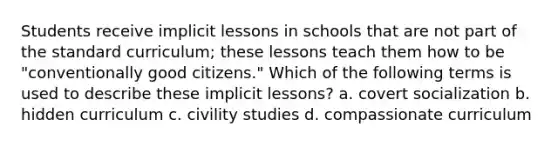 Students receive implicit lessons in schools that are not part of the standard curriculum; these lessons teach them how to be "conventionally good citizens." Which of the following terms is used to describe these implicit lessons? a. covert socialization b. hidden curriculum c. civility studies d. compassionate curriculum