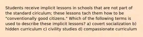 Students receive implicit lessons in schools that are not part of the standard ciriculum; these lessons tach them how to be "conventionally good citizens." Which of the following terms is used to describe these implicit lessons? a) covert socialization b) hidden curriculum c) civility studies d) compassionate curriculum