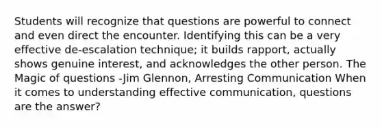 Students will recognize that questions are powerful to connect and even direct the encounter. Identifying this can be a very effective de-escalation technique; it builds rapport, actually shows genuine interest, and acknowledges the other person. The Magic of questions -Jim Glennon, Arresting Communication When it comes to understanding effective communication, questions are the answer?