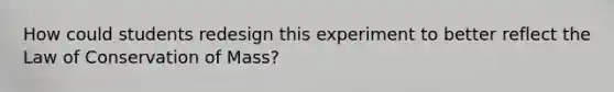 How could students redesign this experiment to better reflect the Law of Conservation of Mass?