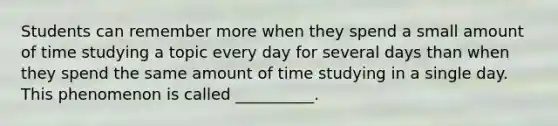 Students can remember more when they spend a small amount of time studying a topic every day for several days than when they spend the same amount of time studying in a single day. This phenomenon is called __________.