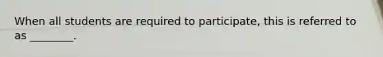 When all students are required to participate, this is referred to as ________.