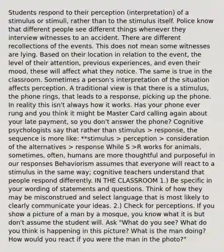 Students respond to their perception (interpretation) of a stimulus or stimuli, rather than to the stimulus itself. Police know that different people see different things whenever they interview witnesses to an accident. There are different recollections of the events. This does not mean some witnesses are lying. Based on their location in relation to the event, the level of their attention, previous experiences, and even their mood, these will affect what they notice. The same is true in the classroom. Sometimes a person's interpretation of the situation affects perception. A traditional view is that there is a stimulus, the phone rings, that leads to a response, picking up the phone. In reality this isn't always how it works. Has your phone ever rung and you think it might be Master Card calling again about your late payment, so you don't answer the phone? Cognitive psychologists say that rather than stimulus > response, the sequence is more like: **stimulus > perception > consideration of the alternatives > response While S >R works for animals, sometimes, often, humans are more thoughtful and purposeful in our responses Behaviorism assumes that everyone will react to a stimulus in the same way; cognitive teachers understand that people respond differently. IN THE CLASSROOM 1.) Be specific in your wording of statements and questions. Think of how they may be misconstrued and select language that is most likely to clearly communicate your ideas. 2.) Check for perceptions. If you show a picture of a man by a mosque, you know what it is but don't assume the student will. Ask "What do you see? What do you think is happening in this picture? What is the man doing? How would you react if you were the man in the photo?"