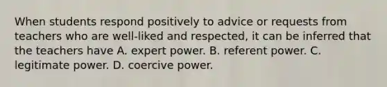 When students respond positively to advice or requests from teachers who are well-liked and respected, it can be inferred that the teachers have A. expert power. B. referent power. C. legitimate power. D. coercive power.