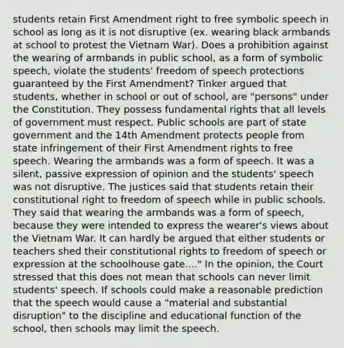 students retain First Amendment right to free symbolic speech in school as long as it is not disruptive (ex. wearing black armbands at school to protest the Vietnam War). Does a prohibition against the wearing of armbands in public school, as a form of symbolic speech, violate the students' freedom of speech protections guaranteed by the First Amendment? Tinker argued that students, whether in school or out of school, are "persons" under the Constitution. They possess fundamental rights that all levels of government must respect. Public schools are part of state government and the 14th Amendment protects people from state infringement of their First Amendment rights to free speech. Wearing the armbands was a form of speech. It was a silent, passive expression of opinion and the students' speech was not disruptive. The justices said that students retain their constitutional right to freedom of speech while in public schools. They said that wearing the armbands was a form of speech, because they were intended to express the wearer's views about the Vietnam War. It can hardly be argued that either students or teachers shed their constitutional rights to freedom of speech or expression at the schoolhouse gate...." In the opinion, the Court stressed that this does not mean that schools can never limit students' speech. If schools could make a reasonable prediction that the speech would cause a "material and substantial disruption" to the discipline and educational function of the school, then schools may limit the speech.