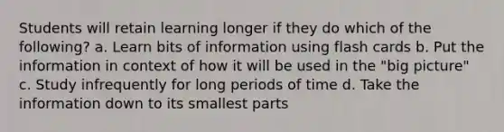 Students will retain learning longer if they do which of the following? a. Learn bits of information using flash cards b. Put the information in context of how it will be used in the "big picture" c. Study infrequently for long periods of time d. Take the information down to its smallest parts