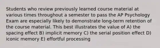 Students who review previously learned course material at various times throughout a semester to pass the AP Psychology Exam are especially likely to demonstrate long-term retention of the course material. This best illustrates the value of A) the spacing effect B) implicit memory C) the serial position effect D) iconic memory E) effortful processing