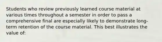 Students who review previously learned course material at various times throughout a semester in order to pass a comprehensive final are especially likely to demonstrate long-term retention of the course material. This best illustrates the value of: