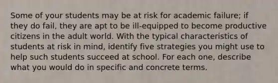 Some of your students may be at risk for academic failure; if they do fail, they are apt to be ill-equipped to become productive citizens in the adult world. With the typical characteristics of students at risk in mind, identify five strategies you might use to help such students succeed at school. For each one, describe what you would do in specific and concrete terms.