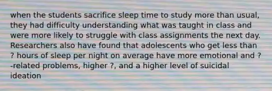 when the students sacrifice sleep time to study more than usual, they had difficulty understanding what was taught in class and were more likely to struggle with class assignments the next day. Researchers also have found that adolescents who get less than ? hours of sleep per night on average have more emotional and ?-related problems, higher ?, and a higher level of suicidal ideation