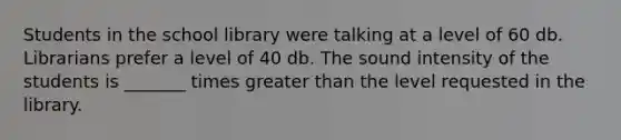 Students in the school library were talking at a level of 60 db. Librarians prefer a level of 40 db. The sound intensity of the students is _______ times greater than the level requested in the library.