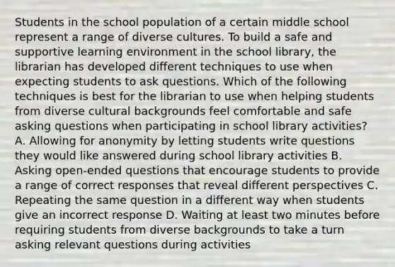 Students in the school population of a certain middle school represent a range of diverse cultures. To build a safe and supportive learning environment in the school library, the librarian has developed different techniques to use when expecting students to ask questions. Which of the following techniques is best for the librarian to use when helping students from diverse cultural backgrounds feel comfortable and safe asking questions when participating in school library activities? A. Allowing for anonymity by letting students write questions they would like answered during school library activities B. Asking open-ended questions that encourage students to provide a range of correct responses that reveal different perspectives C. Repeating the same question in a different way when students give an incorrect response D. Waiting at least two minutes before requiring students from diverse backgrounds to take a turn asking relevant questions during activities