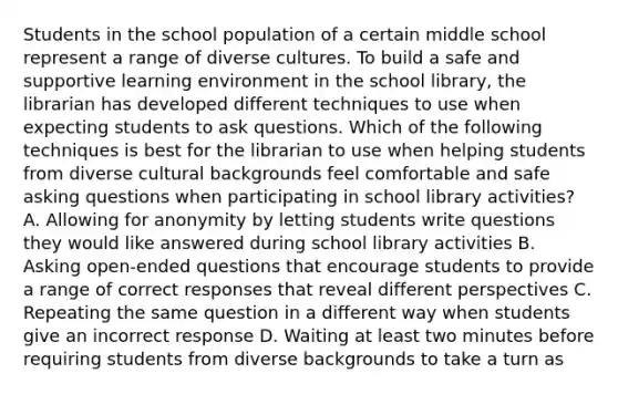 Students in the school population of a certain middle school represent a range of diverse cultures. To build a safe and supportive learning environment in the school library, the librarian has developed different techniques to use when expecting students to ask questions. Which of the following techniques is best for the librarian to use when helping students from diverse cultural backgrounds feel comfortable and safe asking questions when participating in school library activities? A. Allowing for anonymity by letting students write questions they would like answered during school library activities B. Asking open-ended questions that encourage students to provide a range of correct responses that reveal different perspectives C. Repeating the same question in a different way when students give an incorrect response D. Waiting at least two minutes before requiring students from diverse backgrounds to take a turn as