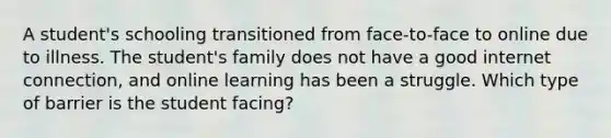 A student's schooling transitioned from face-to-face to online due to illness. The student's family does not have a good internet connection, and online learning has been a struggle. Which type of barrier is the student facing?