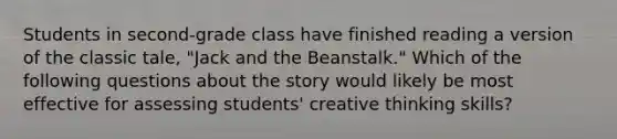 Students in second-grade class have finished reading a version of the classic tale, "Jack and the Beanstalk." Which of the following questions about the story would likely be most effective for assessing students' creative thinking skills?