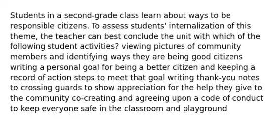 Students in a second-grade class learn about ways to be responsible citizens. To assess students' internalization of this theme, the teacher can best conclude the unit with which of the following student activities? viewing pictures of community members and identifying ways they are being good citizens writing a personal goal for being a better citizen and keeping a record of action steps to meet that goal writing thank-you notes to crossing guards to show appreciation for the help they give to the community co-creating and agreeing upon a code of conduct to keep everyone safe in the classroom and playground