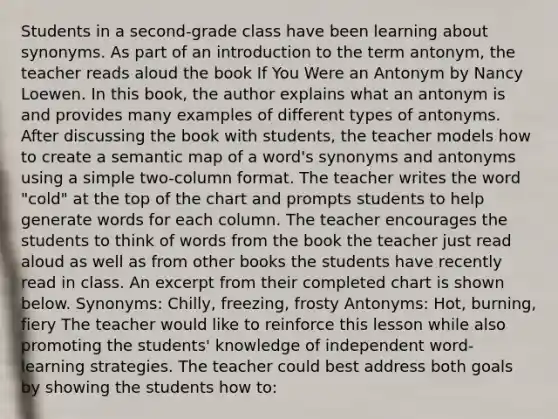 Students in a second-grade class have been learning about synonyms. As part of an introduction to the term antonym, the teacher reads aloud the book If You Were an Antonym by Nancy Loewen. In this book, the author explains what an antonym is and provides many examples of different types of antonyms. After discussing the book with students, the teacher models how to create a semantic map of a word's synonyms and antonyms using a simple two-column format. The teacher writes the word "cold" at the top of the chart and prompts students to help generate words for each column. The teacher encourages the students to think of words from the book the teacher just read aloud as well as from other books the students have recently read in class. An excerpt from their completed chart is shown below. Synonyms: Chilly, freezing, frosty Antonyms: Hot, burning, fiery The teacher would like to reinforce this lesson while also promoting the students' knowledge of independent word-learning strategies. The teacher could best address both goals by showing the students how to: