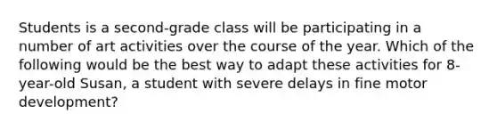 Students is a second-grade class will be participating in a number of art activities over the course of the year. Which of the following would be the best way to adapt these activities for 8-year-old Susan, a student with severe delays in fine motor development?