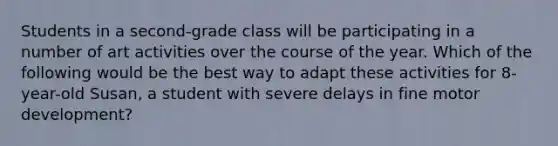 Students in a second-grade class will be participating in a number of art activities over the course of the year. Which of the following would be the best way to adapt these activities for 8-year-old Susan, a student with severe delays in fine motor development?