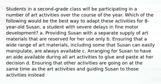 Students in a second-grade class will be participating in a number of art activities over the course of the year. Which of the following would be the best way to adapt these activities for 8-year-old Susan, a student with severe delays in fine motor development? a. Providing Susan with a separate supply of art materials that are reserved for her use only b. Ensuring that a wide range of art materials, including some that Susan can easily manipulate, are always available c. Arranging for Susan to have an aide available during all art activities to glue and paste at her decision d. Ensuring that other activities are going on at the same time as the art activities and guiding Susan to those activities instead