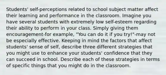 Students' self-perceptions related to school subject matter affect their learning and performance in the classroom. Imagine you have several students with extremely low self-esteem regarding their ability to perform in your class. Simply giving them encouragement-for example, "You can do it if you try!"-may not be especially effective. Keeping in mind the factors that affect students' sense of self, describe three different strategies that you might use to enhance your students' confidence that they can succeed in school. Describe each of these strategies in terms of specific things that you might do in the classroom.