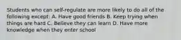 Students who can self-regulate are more likely to do all of the following except: A. Have good friends B. Keep trying when things are hard C. Believe they can learn D. Have more knowledge when they enter school