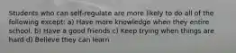 Students who can self-regulate are more likely to do all of the following except: a) Have more knowledge when they entire school. b) Have a good friends c) Keep trying when things are hard d) Believe they can learn