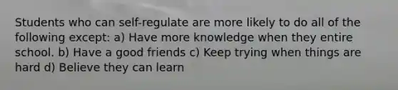 Students who can self-regulate are more likely to do all of the following except: a) Have more knowledge when they entire school. b) Have a good friends c) Keep trying when things are hard d) Believe they can learn