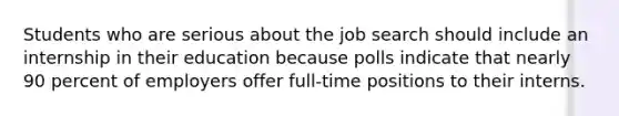 Students who are serious about the job search should include an internship in their education because polls indicate that nearly 90 percent of employers offer full-time positions to their interns.