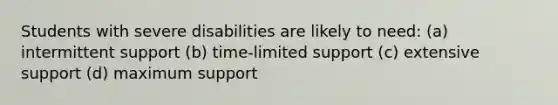 Students with severe disabilities are likely to need: (a) intermittent support (b) time-limited support (c) extensive support (d) maximum support