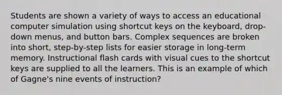 Students are shown a variety of ways to access an educational computer simulation using shortcut keys on the keyboard, drop-down menus, and button bars. Complex sequences are broken into short, step-by-step lists for easier storage in long-term memory. Instructional flash cards with visual cues to the shortcut keys are supplied to all the learners. This is an example of which of Gagne's nine events of instruction?