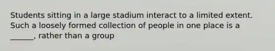 Students sitting in a large stadium interact to a limited extent. Such a loosely formed collection of people in one place is a ______, rather than a group