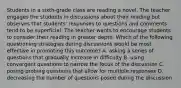 Students in a sixth-grade class are reading a novel. The teacher engages the students in discussions about their reading but observes that students' responses to questions and comments tend to be superficial. The teacher wants to encourage students to consider their reading in greater depth. Which of the following questioning strategies during discussions would be most effective in promoting this outcome? A. asking a series of questions that gradually increase in difficulty B. using convergent questions to narrow the focus of the discussion C. posing probing questions that allow for multiple responses D. decreasing the number of questions posed during the discussion