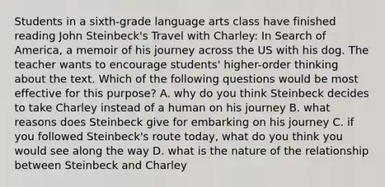 Students in a sixth-grade language arts class have finished reading John Steinbeck's Travel with Charley: In Search of America, a memoir of his journey across the US with his dog. The teacher wants to encourage students' higher-order thinking about the text. Which of the following questions would be most effective for this purpose? A. why do you think Steinbeck decides to take Charley instead of a human on his journey B. what reasons does Steinbeck give for embarking on his journey C. if you followed Steinbeck's route today, what do you think you would see along the way D. what is the nature of the relationship between Steinbeck and Charley