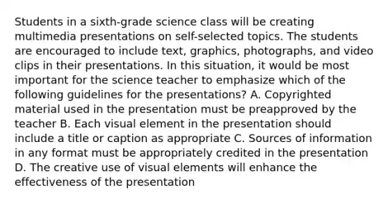 Students in a sixth-grade science class will be creating multimedia presentations on self-selected topics. The students are encouraged to include text, graphics, photographs, and video clips in their presentations. In this situation, it would be most important for the science teacher to emphasize which of the following guidelines for the presentations? A. Copyrighted material used in the presentation must be preapproved by the teacher B. Each visual element in the presentation should include a title or caption as appropriate C. Sources of information in any format must be appropriately credited in the presentation D. The creative use of visual elements will enhance the effectiveness of the presentation