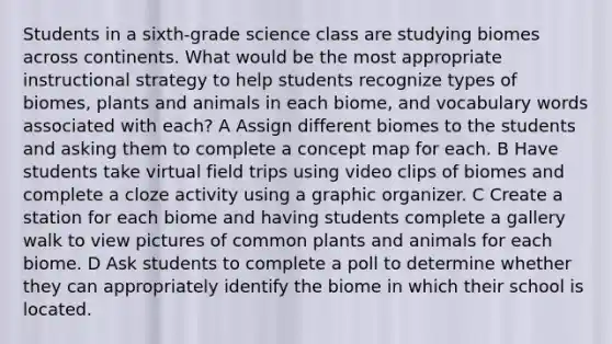 Students in a sixth-grade science class are studying biomes across continents. What would be the most appropriate instructional strategy to help students recognize types of biomes, plants and animals in each biome, and vocabulary words associated with each? A Assign different biomes to the students and asking them to complete a concept map for each. B Have students take virtual field trips using video clips of biomes and complete a cloze activity using a graphic organizer. C Create a station for each biome and having students complete a gallery walk to view pictures of common plants and animals for each biome. D Ask students to complete a poll to determine whether they can appropriately identify the biome in which their school is located.