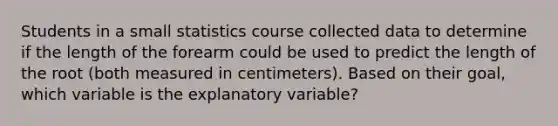 Students in a small statistics course collected data to determine if the length of the forearm could be used to predict the length of the root (both measured in centimeters). Based on their goal, which variable is the explanatory variable?