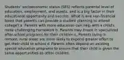 Students' socioeconomic status (SES) reflects parental level of education, employment, and assets, and is a big factor in their educational opportunity and success. What is one non-financial boost that parents can provide a student planning to attend college? a. Parents with more education can help with a child's more challenging homework b. Parents may invest in specialized after-school programs for their children c. Parents living in remote, rural areas are more likely to expend greater effort to get their child to school d. Parents often depend on existing special education programs to ensure that their child is given the same opportunities as other children