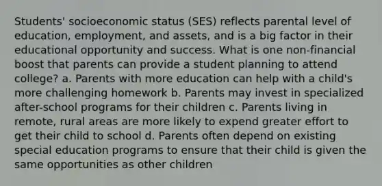 Students' socioeconomic status (SES) reflects parental level of education, employment, and assets, and is a big factor in their educational opportunity and success. What is one non-financial boost that parents can provide a student planning to attend college? a. Parents with more education can help with a child's more challenging homework b. Parents may invest in specialized after-school programs for their children c. Parents living in remote, rural areas are more likely to expend greater effort to get their child to school d. Parents often depend on existing special education programs to ensure that their child is given the same opportunities as other children