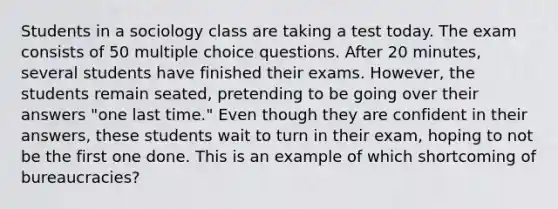 Students in a sociology class are taking a test today. The exam consists of 50 multiple choice questions. After 20 minutes, several students have finished their exams. However, the students remain seated, pretending to be going over their answers "one last time." Even though they are confident in their answers, these students wait to turn in their exam, hoping to not be the first one done. This is an example of which shortcoming of bureaucracies?