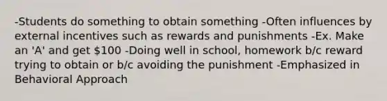 -Students do something to obtain something -Often influences by external incentives such as rewards and punishments -Ex. Make an 'A' and get 100 -Doing well in school, homework b/c reward trying to obtain or b/c avoiding the punishment -Emphasized in Behavioral Approach